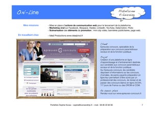 ON-Line
 Plateforme!
E-Learning!
- Mise en place d’actions de communication web pour le lancement de la plateforme.
- Marketing viral sur Facebook, Myspace, Viadeo, LinkedIn, YouTube, Dailymotion, Flickr.
- Scénarisation des éléments de promotion : mini-clip vidéo, bannières publicitaires, page web.
- Idéal Productions www.idealprod.fr
7
Portefolio Sophie Kovac – sophie@comandtrip.fr – mob : 06 85 20 92 60
Mes missions
En travaillant chez
Client!
Epreuves concours, spécialiste de la
préparation aux concours paramédicaux
sociaux et de la fonction publique.
Projet!
Création d’une plateforme en ligne
d’apprentissage et d’entrainement destinée 
aux candidats aux concours paramédicaux
sociaux et de la fonction publique. 
Sur Epreuves concours, les candidats
disposent d’informations sur les concours,
d’annales, de packs payants préparation en
ligne leur permettant d’être suivis par un
professionnel des concours, de réviser et de
passer des concours blancs en ligne 24/24h,
7/7 jours de France ou des DROM et COM. 
En savoir plus!
Rendez-vous sur www.epreuves-concours.fr.
 