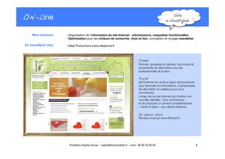 ON-Line
 Site !
e-boutique!
- Organisation de l’information du site Internet : arborescence, maquettes fonctionnelles. "
- Optimisation pour les moteurs de recherche, mise en lien, conception et routage newsletter.

 - Idéal Productions www.idealprod.fr
8
Portefolio Sophie Kovac – sophie@comandtrip.fr – mob : 06 85 20 92 60
Client!
Florimat, grossiste en plantes, fournitures et
accessoires de décoration pour les
professionnels de la ﬂeur.!
Projet!
Site Internet de vente en ligne de fournitures
pour ﬂeuristes et horticulteurs, d’accessoires
de décoration et cadeaux pour tous
commerces.
L’enjeu de ce site Internet est d’attirer une
nouvelle clientèle « tous commerces » "
et de proposer un service complémentaire "
« vente en ligne » aux clients existants. 
En savoir plus!
Rendez-vous sur www.ﬂorimat.fr.
Mes missions
En travaillant chez
 