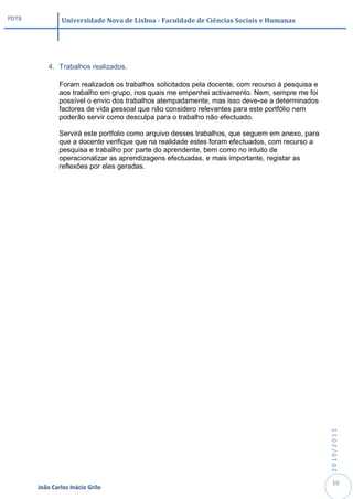 PDTB            Universidade Nova de Lisboa - Faculdade de Ciências Sociais e Humanas




           4. Trabalhos realizados.

               Foram realizados os trabalhos solicitados pela docente, com recurso à pesquisa e
               aos trabalho em grupo, nos quais me empenhei activamento. Nem, sempre me foi
               possível o envio dos trabalhos atempadamente, mas isso deve-se a determinados
               factores de vida pessoal que não considero relevantes para este portfólio nem
               poderão servir como desculpa para o trabalho não efectuado.

               Servirá este portfolio como arquivo desses trabalhos, que seguem em anexo, para
               que a docente verifique que na realidade estes foram efectuados, com recurso a
               pesquisa e trabalho por parte do aprendente, bem como no intuito de
               operacionalizar as aprendizagens efectuadas, e mais importante, registar as
               reflexões por eles geradas.




                                                                                                  2010/2011




                                                                                                   10
       João Carlos Inácio Grilo
 