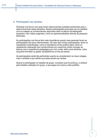 PDTB            Universidade Nova de Lisboa - Faculdade de Ciências Sociais e Humanas




           5. Participação nas sessões

               Participei nos fóruns nos quais foram desenvolvidas questões pertinentes para o
               desenvolvimento desta disciplina. Nestas participações preocupei-me em partilhar
               com os colegas os conhecimentos adquiridos tanto na leitura da bibliografia
               proposta e nos vídeos sugeridos, como os operacionalizados através da pesquisa
               efectuada.

               As participações nos fóruns têm mais importância quanto mais pessoais forem as
               participações dos seus intervenientes. No caso das minhas participações, tanto no
               respeitante à planificação, como à importância minha prática diária, tanto no
               respeitante à aplicação dos conhecimentos em e-learning, tentei conjugar as
               leituras com a experiência pedagógica por mim vivida, tanto como docente, como
               enquanto formador ou gestor da plataforma on-line da escola.

               As participações serão tão pertinentes quanto as considerarem os meus colegas,
               mas a verdade é que admito que estas pecam por tardias.

               Quanto à participação no trabalho de grupo, considero que foi profícua, a verificar
               pelo trabalho realizado em grupo, e que segue em anexo a este portfólio.




                                                                                                     2010/2011




                                                                                                      11
       João Carlos Inácio Grilo
 