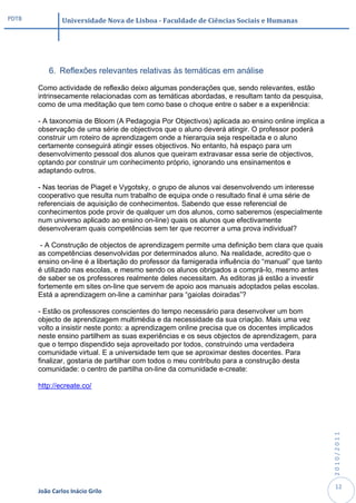 PDTB            Universidade Nova de Lisboa - Faculdade de Ciências Sociais e Humanas




           6. Reflexões relevantes relativas às temáticas em análise

       Como actividade de reflexão deixo algumas ponderações que, sendo relevantes, estão
       intrinsecamente relacionadas com as temáticas abordadas, e resultam tanto da pesquisa,
       como de uma meditação que tem como base o choque entre o saber e a experiência:

       - A taxonomia de Bloom (A Pedagogia Por Objectivos) aplicada ao ensino online implica a
       observação de uma série de objectivos que o aluno deverá atingir. O professor poderá
       construir um roteiro de aprendizagem onde a hierarquia seja respeitada e o aluno
       certamente conseguirá atingir esses objectivos. No entanto, há espaço para um
       desenvolvimento pessoal dos alunos que queiram extravasar essa serie de objectivos,
       optando por construir um conhecimento próprio, ignorando uns ensinamentos e
       adaptando outros.

       - Nas teorias de Piaget e Vygotsky, o grupo de alunos vai desenvolvendo um interesse
       cooperativo que resulta num trabalho de equipa onde o resultado final é uma série de
       referenciais de aquisição de conhecimentos. Sabendo que esse referencial de
       conhecimentos pode provir de qualquer um dos alunos, como saberemos (especialmente
       num universo aplicado ao ensino on-line) quais os alunos que efectivamente
       desenvolveram quais competências sem ter que recorrer a uma prova individual?

        - A Construção de objectos de aprendizagem permite uma definição bem clara que quais
       as competências desenvolvidas por determinados aluno. Na realidade, acredito que o
       ensino on-line é a libertação do professor da famigerada influência do “manual” que tanto
       é utilizado nas escolas, e mesmo sendo os alunos obrigados a comprá-lo, mesmo antes
       de saber se os professores realmente deles necessitam. As editoras já estão a investir
       fortemente em sites on-line que servem de apoio aos manuais adoptados pelas escolas.
       Está a aprendizagem on-line a caminhar para “gaiolas doiradas”?

       - Estão os professores conscientes do tempo necessário para desenvolver um bom
       objecto de aprendizagem multimédia e da necessidade da sua criação. Mais uma vez
       volto a insistir neste ponto: a aprendizagem online precisa que os docentes implicados
       neste ensino partilhem as suas experiências e os seus objectos de aprendizagem, para
       que o tempo dispendido seja aproveitado por todos, construindo uma verdadeira
       comunidade virtual. E a universidade tem que se aproximar destes docentes. Para
       finalizar, gostaria de partilhar com todos o meu contributo para a construção desta
       comunidade: o centro de partilha on-line da comunidade e-create:

       http://ecreate.co/
                                                                                                   2010/2011




                                                                                                    12
       João Carlos Inácio Grilo
 