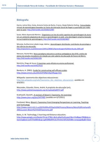 PDTB            Universidade Nova de Lisboa - Faculdade de Ciências Sociais e Humanas




               Bibliografia

               Garcia, Leticia Silva ,Costa, Antonio Carlos da Rocha ,Franco, Sérgio Roberto Kieling ; Comunidades
               virtuais de aprendizagem baseadas na Teoria de Interação Social de Piaget e suportadas por redes
               peer-to-peer; http://hdl.handle.net/10183/12987

               Souto, Maria Aparecida Martins ; Diagnóstico on-line do estilo cognitivo de aprendizagem do aluno
               em um ambiente adaptativo de ensino e aprendizagem na web: uma abordagem empírica baseada
               na sua trajetória de aprendizagem; http://hdl.handle.net/10183/4837

               Miranda, Guilhermina Lobato Jorge, Idalina; Aprendizagem distribuída: contributos da psicologia e
               das ciências da educação;
               http://repositorio.ul.pt/bitstream/10451/2808/1/Aprendizagem%20distribuida.2005.pdf

               Menezes, Rachel Reis; Novo paradigma educativo e práticas pedagógicas das EFAS: análise de
               planos de estudos inovadores em relação aos sete saberes da educação do futuro do Morin;
               http://hdl.handle.net/10362/395

               Martinho, Diogo de Sousa; E-Learning e auto-eficácia no ensino profissional;
               http://hdl.handle.net/10362/4152

               Bandura, A. (2001). Guide for constructing self-efficacy scales.
               http://www.emory.edu/EDUCATION/mfp/effpage.htm

               Wikipedia: taxonomia dos objectivos educacionais:
               http://pt.wikipedia.org/wiki/Taxonomia_dos_objetivos_educacionais acedido em
               4/4/2011

               Macondes, Eduardo; Osmo, André; A propósito de educação (art);
               http://www.pediatriasaopaulo.usp.br/upload/pdf/57.pdf

               Krathwohl, David R.; A revision of bloom’s Taxonomy: An overview;
               http://www.jstor.org/pss/1477405 (acedido em 6/7/2011)

               Forehand, Mary; Bloom's Taxonomy From Emerging Perspectives on Learning, Teaching
               and Technology
               http://www.roe11.k12.il.us/GES%20Stuff/Day%204/Process/Blooms/Mary%20Forehand%
               20discussion-Bloom%27s%20Taxonomy.pdf

               Bates, A. W. Technology, E-learning and Distance education;
               http://www.google.com/books?hl=pt-PT&lr=&id=yOpH1aOuopcC&oi=fnd&pg=PR6&dq=e-
               learning&ots=jvA7TYe0Mn&sig=LgXh9R8dPPh3U7PmXUFJ8T2A2h8#v=onepage&q&f=false
                                                                                                                     2010/2011




                                                                                                                      14
       João Carlos Inácio Grilo
 