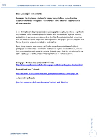 PDTB            Universidade Nova de Lisboa - Faculdade de Ciências Sociais e Humanas



               Ensino, educação, conhecimento

               Pedagogia é a ciência que estuda as formas de transmissão de conhecimento e
               desenvolvimento de educação do ser humano de forma a teorizar e aperfeiçoar as
               técnicas de ensino.



               A sua definição vem do grego paidós (criança) e agogé (condução), no entanto o significado
               da palavra vai sendo alterado, sendo actualmente mais utilizado como adjectivo (método
               pedagógico) do que como nome de uma área científica. É mais tarde associada também ao
               conceito de didáctica, que surge como um subgénero da pedagogia e que trata de precisar as
               formas de ensinar uma determinada área ou disciplina.

               Desta forma necessita obter-se uma clarificação, tornando-se mais lata a definição de
               pedagogia, universalizando-a assim como a ciência que engloba todas as técnicas, teorias e
               instrumentos referentes à educação humana, deixando para a didáctica o precisar da forma
               como a pedagogia se particulariza a uma disciplina/nível ou técnica educativa.




               Pedagogia e didática: duas ciências independentes
               http://br.monografias.com/trabalhos3/pedagogia-e-didatica/pedagogia-e-didatica.shtml

               Breve dicionário de Pedagogia

               http://www.eses.pt/usr/ramiro/docs/etica_pedagogia/dicionario%20pedagogia.pdf

               Artigos sobre pedagogia

               http://www.dmoz.org/Reference/Education/Methods_and_Theories/




                                                                                                            2010/2011




                                                                                                             17
       João Carlos Inácio Grilo
 