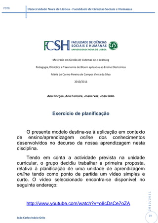 PDTB            Universidade Nova de Lisboa - Faculdade de Ciências Sociais e Humanas




                                     Mestrado em Gestão de Sistemas de e-Learning

                       Pedagogia, Didáctica e Taxonomia de Bloom aplicadas ao Ensino Electrónico

                                    Maria do Carmo Pereira de Campos Vieira da Silva

                                                      2010/2011



                                  Ana Borges, Ana Ferreira, Joana Vaz, João Grilo




                                     Exercício de planificação


            O presente modelo destina-se à aplicação em contexto
       de ensino/aprendizagem online dos conhecimentos
       desenvolvidos no decurso da nossa aprendizagem nesta
       disciplina.
            Tendo em conta a actividade prevista na unidade
       curricular, o grupo decidiu trabalhar a primeira proposta,
       relativa à planificação de uma unidade de aprendizagem
       online tendo como ponto de partida um vídeo simples e
       curto. O vídeo seleccionado encontra-se disponível no
       seguinte endereço:
                                                                                                   2010/2011




               http://www.youtube.com/watch?v=o8cDsCe7oZA

                                                                                                    19
       João Carlos Inácio Grilo
 