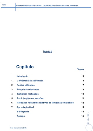PDTB            Universidade Nova de Lisboa - Faculdade de Ciências Sociais e Humanas




                                              ÍNDICE




                Capítulo                                                           Página


                 Introdução                                                             3

        1.       Competências adquiridas                                                4

        2.       Fontes utilizadas                                                      7

        3.       Pesquisas relevantes                                                   8

        4.       Trabalhos realizados                                                   10

        5.       Participação nas sessões                                               11

        6.       Reflexões relevantes relativas às temáticas em análise                 12

        7.       Apreciação final                                                       13

                 Bibliografia                                                           14
                                                                                             2010/2011




                 Anexos                                                                 15



                                                                                              2
       João Carlos Inácio Grilo
 