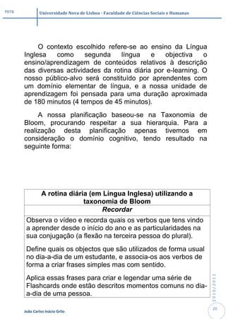 PDTB            Universidade Nova de Lisboa - Faculdade de Ciências Sociais e Humanas




            O contexto escolhido refere-se ao ensino da Língua
       Inglesa   como      segunda    língua    e    objectiva   o
       ensino/aprendizagem de conteúdos relativos à descrição
       das diversas actividades da rotina diária por e-learning. O
       nosso público-alvo será constituído por aprendentes com
       um domínio elementar de língua, e a nossa unidade de
       aprendizagem foi pensada para uma duração aproximada
       de 180 minutos (4 tempos de 45 minutos).
            A nossa planificação baseou-se na Taxonomia de
       Bloom, procurando respeitar a sua hierarquia. Para a
       realização desta planificação apenas tivemos em
       consideração o domínio cognitivo, tendo resultado na
       seguinte forma:




                 A rotina diária (em Língua Inglesa) utilizando a
                               taxonomia de Bloom
                                    Recordar
        Observa o vídeo e recorda quais os verbos que tens vindo
        a aprender desde o início do ano e as particularidades na
        sua conjugação (a flexão na terceira pessoa do plural).
        Define quais os objectos que são utilizados de forma usual
        no dia-a-dia de um estudante, e associa-os aos verbos de
        forma a criar frases simples mas com sentido.
                                                                                        2010/2011




        Aplica essas frases para criar e legendar uma série de
        Flashcards onde estão descritos momentos comuns no dia-
        a-dia de uma pessoa.

                                                                                         20
       João Carlos Inácio Grilo
 
