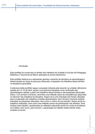 PDTB            Universidade Nova de Lisboa - Faculdade de Ciências Sociais e Humanas




                   Introdução


       Este portfólio foi construído no âmbito dos trabalhos da Unidade Curricular de Pedagogia,
       Didáctica e Taxonomia de Bloom aplicadas ao ensino electrónico.

       Este portfólio destina-se a apresentar perante a docente da disciplina as aprendizagens
       desenvolvidas ao longo do percurso efectuado, e baseado nos trabalhos desenvolvidos
       na disciplina supracitada.

       A estrutura deste portfólio segue a proposta indicada pela docente na unidade referente à
       sessão de 4 a 10 de Abril, sendo a sua estrutura baseada numa verificação das
       aprendizagens obtidas a partir dos trabalhos desenvolvidos e das pesquisas efectuadas.
       Assim, num primeiro momento, será feira uma reflexão sobre as competências adquiridas
       no decorrer dos trabalhos da disciplina. Seguir-se-á uma indicação das fontes utilizadas
       para a realização dos trabalhos e tarefas apresentados. Num terceiro momento estarão
       indicadas as pesquisas relevantes, bem como o motivo da sua escolha. Seguir-se-ão os
       trabalhos realizados, bem como uma reflexão acerca da participação nas sessões. Para
       finalizar este trabalho, apresentarei as reflexões relevantes tendo em conta as temáticas
       em análise, bem como, para concluir, a apreciação do trabalho desenvolvido nesta
       unidade curricular.
                                                                                                   2010/2011




                                                                                                    3
       João Carlos Inácio Grilo
 