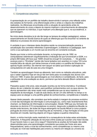 PDTB            Universidade Nova de Lisboa - Faculdade de Ciências Sociais e Humanas



           1. Competências adquiridas


       A apresentação de um portfólio de trabalho desenvolvido é sempre uma reflexão sobre
       dos estados do formando: uma diferenciação entre o antes e o depois dos trabalhos
       realizados. As diferenças encontradas entre a situação do aprendente antes do
       desenvolvimento do curso e depois do mesmo implicam o reconhecimento de alterações
       que se operaram no indivíduo, e que implicam uma alteração que é, na sua essência, a
       aprendizagem.

       No início desta disciplina (e já vão tão longe os tempos de estágio pedagógico), estava
       essencialmente em dúvida acerca de quais as diferenças que iria encontrar na vertente da
       didáctica no processo de ensino-aprendizagem.

       A verdade é que o interesse desta disciplina reside na consciencialização perante a
       actualização dos conceitos referentes à aprendizagem, à didáctica e à pedagogia, bem
       como a sua aplicação a um mundo que se encontra em constante evolução.

       Desde que iniciei a minha actividade docente, no longínquo ano de 1992, os
       computadores ostentavam orgulhosamente a indicação de que funcionavam a 520K, e o
       próprio Bill Gates afirmava que “640K should be enough for everybody…”. Os grandes
       avanços eram o “Wordstar” (ainda não havia teclados com acentos) e o Lotus 123 (uma
       insípida folha de cálculo com letras brancas e fundo preto) e a partilha de ficheiros era
       apenas ficção científica. Da internet nem sequer se sabia que existia e aplicação de
       computadores em sala de aula era uma miragem.

       Também as aprendizagem foram-se alterando, bem como os métodos educativos, pelo
       que o saber cognitivo hoje em dia já não tem tanto peso na avaliação dos alunos com
       tinha em 1990. O peso das aprendizagens ao nível afectivo é contabilizado, de facto, para
       a atribuição de uma avaliação ao aluno, pormenor que teria deixado Bloom certamente
       satisfeito

       Passados quase vinte anos, esta situação reverteu-se de forma dramática. O professor
       deixou de ser o detentor do saber, para partilhar conhecimentos com os seus alunos. Os
       alunos apresentam não raras vezes mais competências que os seus mestres no
       respeitante às tecnologias. A sala de aula deixou de ser um sítio definido no tempo e no
       espaço para se alargar a uma partilha global de conhecimentos, competências e trabalho.

       Apesar deste passado, não considero que tenha estado à margem do processo evolutivo
       a nível das tecnologias da informação e comunicação (ou, como mais recentemente lhes
       chamam, os Sistemas de Informação e comunicação). Desde 1998 que sou formador de
       docentes no domínio C15 (computadores no ensino), desenvolvi a plataforma Moodle na
       escola onde lecciono, dei aulas de língua estrangeira na Escola Móvel (o único projecto
       português de ensino básico em b-learning até ao momento), e faço formação on-line para
       docentes em moodle, learning objects em língua inglesa e quadros interactivos.

       Assim, a minha inscrição neste mestrado foi a consequência de todas estas actividades
                                                                                                    2010/2011




       anteriores. A frequente utilização de recursos online acaba por suscitar uma maior dúvida:
       O que haverá mais e o que virá a seguir? Claramente as acções de formação não estão
       desenvolvidas para uma aprendizagem consistente que possa dar frutos aos seus
       frequentadores, tanto a nível de conhecimentos, como competências ou mesmo uma
       evolução ao nível das habilitações para ensino ou mesmo em relação ao universo do
                                                                                                     4
       João Carlos Inácio Grilo
 