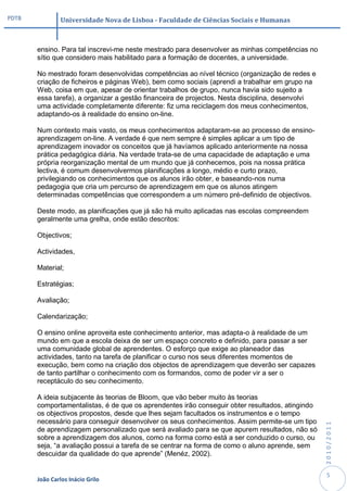 PDTB            Universidade Nova de Lisboa - Faculdade de Ciências Sociais e Humanas



       ensino. Para tal inscrevi-me neste mestrado para desenvolver as minhas competências no
       sítio que considero mais habilitado para a formação de docentes, a universidade.

       No mestrado foram desenvolvidas competências ao nível técnico (organização de redes e
       criação de ficheiros e páginas Web), bem como sociais (aprendi a trabalhar em grupo na
       Web, coisa em que, apesar de orientar trabalhos de grupo, nunca havia sido sujeito a
       essa tarefa), a organizar a gestão financeira de projectos. Nesta disciplina, desenvolvi
       uma actividade completamente diferente: fiz uma reciclagem dos meus conhecimentos,
       adaptando-os à realidade do ensino on-line.

       Num contexto mais vasto, os meus conhecimentos adaptaram-se ao processo de ensino-
       aprendizagem on-line. A verdade é que nem sempre é simples aplicar a um tipo de
       aprendizagem inovador os conceitos que já havíamos aplicado anteriormente na nossa
       prática pedagógica diária. Na verdade trata-se de uma capacidade de adaptação e uma
       própria reorganização mental de um mundo que já conhecemos, pois na nossa prática
       lectiva, é comum desenvolvermos planificações a longo, médio e curto prazo,
       privilegiando os conhecimentos que os alunos irão obter, e baseando-nos numa
       pedagogia que cria um percurso de aprendizagem em que os alunos atingem
       determinadas competências que correspondem a um número pré-definido de objectivos.

       Deste modo, as planificações que já são há muito aplicadas nas escolas compreendem
       geralmente uma grelha, onde estão descritos:

       Objectivos;

       Actividades,

       Material;

       Estratégias;

       Avaliação;

       Calendarização;

       O ensino online aproveita este conhecimento anterior, mas adapta-o à realidade de um
       mundo em que a escola deixa de ser um espaço concreto e definido, para passar a ser
       uma comunidade global de aprendentes. O esforço que exige ao planeador das
       actividades, tanto na tarefa de planificar o curso nos seus diferentes momentos de
       execução, bem como na criação dos objectos de aprendizagem que deverão ser capazes
       de tanto partilhar o conhecimento com os formandos, como de poder vir a ser o
       receptáculo do seu conhecimento.

       A ideia subjacente às teorias de Bloom, que vão beber muito às teorias
       comportamentalistas, é de que os aprendentes irão conseguir obter resultados, atingindo
       os objectivos propostos, desde que lhes sejam facultados os instrumentos e o tempo
       necessário para conseguir desenvolver os seus conhecimentos. Assim permite-se um tipo
                                                                                                  2010/2011




       de aprendizagem personalizado que será avaliado para se que apurem resultados, não só
       sobre a aprendizagem dos alunos, como na forma como está a ser conduzido o curso, ou
       seja, “a avaliação possui a tarefa de se centrar na forma de como o aluno aprende, sem
       descuidar da qualidade do que aprende” (Menéz, 2002).


                                                                                                   5
       João Carlos Inácio Grilo
 