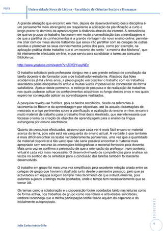 PDTB            Universidade Nova de Lisboa - Faculdade de Ciências Sociais e Humanas



       A grande alteração que encontro em mim, depois do desenvolvimento desta disciplina é
       um pensamento mais abrangente no respeitante à aplicação da planificação a curto e
       longo prazo no domínio da aprendizagem à distância através da internet. A consciência
       de que os grupos de trabalho favorecem em muito a consolidação das aprendizagens e
       de que a partilha de conhecimentos é a grande vantagem do novo ensino online, permite-
       me criar com os meus alunos trabalhos que estes irão partilhar com os colegas de outras
       escolas e promover os seus conhecimentos juntos dos pais, como por exemplo, na
       aplicação prática deste trabalho que é um reconto do conto “ a menina dos fósforos”, que
       foi inteiramente efectuado on-line, e que serviu para candidatar a turma ao concurso
       Bibliolivros:

       http://www.youtube.com/watch?v=ZDfOYveyNEc

       O trabalho solicitado pela professora obrigou-me a um grande esforço de conciliação da
       tarefa docente e de formador com a de trabalhador-estudante. Afastado das lides
       académicas já há vários anos, a preocupação em conciliar o trabalho com os trabalhos
       solicitados pelas disciplinas foi árduo e muitas vezes impossível de concretizar de forma
       satisfatória. Apesar deste pormenor, o esforço de pesquisa e de realização de trabalhos
       nos quais pudesse aplicar os conhecimentos adquiridos ao longo destes anos e nos quais
       espero ter conseguido aplicar as aprendizagens realizadas.

       A pesquisa revelou-se frutífera, pois os textos recolhidos, desde os referentes à
       taxonomia de Bloom e da aprendizagem por objectivos, até às actuais dissertações de
       mestrado e artigo pertinentes sobre a planificação e avaliação do ensino on-line, encontra
       muito material de trabalho para o trabalho final deste mestrado, que me interessaria que
       focasse o tema da criação de objectos de aprendizagem para o ensino da língua
       estrangeira por ensino electrónico.

       Quanto às pesquisas efectuadas, assumo que cada ver é mais fácil encontrar material
       acerca do tema, pois este está na vanguarda do ensino actual. A verdade é que também
       é mais difícil encontrar os textos verdadeiramente pertinentes, uma vez que a quantidade
       de material disponível é tão vasto que não seria possível encontrar o material mais
       apropriado sem recurso às orientações bibliográficas e material fornecido pela docente.
       Mais uma vez se confirma a percepção de que a orientação do professor, num contexto
       virtual é cada vez mais necessária. O desenvolvimento de competências para analisar os
       textos no sentido de os sintetizar para a conclusão das tarefas também foi bastante
       desenvolvido.

       O trabalho em grupo foi mais uma vez simplificado pela excelente relação criada entre os
       colegas de grupo que haviam trabalhado junto desde o semestre passado, pelo que as
       actividades em equipa surgem sempre mais facilmente do que individualmente, pois
       estamos sujeitos a timings muito apertados, onde o tempo tem necessariamente que se
       tornar útil.

       Os temas como a colaboração e a cooperação foram abordados tanto nas leituras como
       de forma activa, nos trabalhos de grupo como nos fóruns e actividades solicitadas,
       embora reconheça que a minha participação tenha ficado aquém do esperado e do
                                                                                                    2010/2011




       inicialmente autoproposto.




                                                                                                     6
       João Carlos Inácio Grilo
 