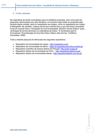PDTB            Universidade Nova de Lisboa - Faculdade de Ciências Sociais e Humanas



           2. Fontes utilizadas


       No respeitante às fontes consultadas para os trabalhos propostos, bem como para as
       pesquisas relacionadas com esta disciplina, em primeiro lugar estão as propostas pela
       docente desta unidade, tanto no respeitante aos artigos, como no respeitante aos vídeos
       e bibliografia. Na verdade, a época actual que vivemos leva a que não tenha consultado
       livros em suporte físico, à excepção de uma enciclopédia “Random House Editors” (para
       verificação de termos técnicos) e a colectânea de textos: "E-Conteúdos para E-
       Formadores" (Coordenação de Ana Silva Dias e Maria João Gomes, TecMinho,
       Guimarães, 2008)

       Toda a restante pesquisa foi efectuada dos seguintes repositórios.

              Repositório da Universidade de Lisboa - http://repositorio.ul.pt/
              Repositório da Universidade do Minho - https://e-repository.tecminho.uminho.pt/
              Repositório Científico de Acesso Aberto de Portugal- http://www.rcaap.pt/
              Repositório Aberto da Universidade do Porto - http://repositorio-aberto.up.pt/
              Repositório Aberto da Universidade Aberta - http://repositorioaberto.univ-ab.pt/




                                                                                                  2010/2011




                                                                                                   7
       João Carlos Inácio Grilo
 