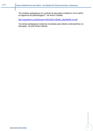 PDTB            Universidade Nova de Lisboa - Faculdade de Ciências Sociais e Humanas



                   “Os modelos pedagógicos em contexto de educação à distância: Como definir
                   os objectivos de aprendizagem?”, de Anícia Trindade

                   http://repositorio.ul.pt/bitstream/10451/823/1/20942_ulfp034395_tm.pdf

                   “As teorias pedagógicas modernas revisitadas pelo debate contemporâneo na
                   educação”, de josé Carlos Libâneo.




                                                                                               2010/2011




                                                                                                9
       João Carlos Inácio Grilo
 