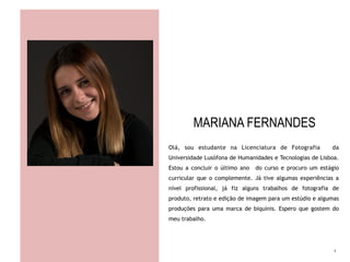 MARIANA FERNANDES
Olá, sou estudante na Licenciatura de Fotografia da
Universidade Lusófona de Humanidades e Tecnologias de Lisboa.
Estou a concluir o último ano do curso e procuro um estágio
curricular que o complemente. Já tive algumas experiências a
nível profissional, já fiz alguns trabalhos de fotografia de
produto, retrato e edição de imagem para um estúdio e algumas
produções para uma marca de biquínis. Espero que gostem do
meu trabalho.
1
 