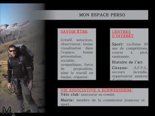 MON ESPACE PERSO  SAVOIR ÊTRE Créatif, astucieux, observateur, bonne visualisation dans l’espace,  bonne présentation, sociable, sympathique, force de proposition, aime le travail en équipe, organisé. CENTRES D’INTÉRÊT Sport:  cyclisme 20 ans de compétitions, course à pied, randonnée. Histoire de l’art Citoyen:  A.F.P.S., secours incendie, organisateur amateur d’animations. VIE ASSOCIATIVE A ECKWERSHEIM: Vélo club : assesseur au comité. Mairie:  membre de la commission jeunesse et  sport. 