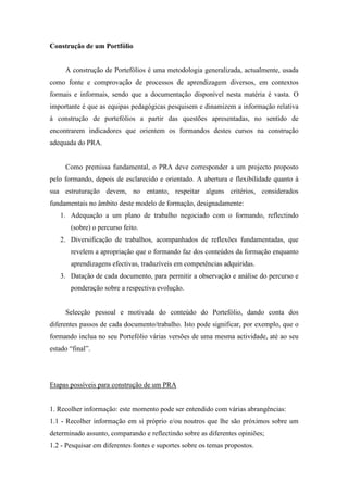 Construção de um Portfólio
A construção de Portefólios é uma metodologia generalizada, actualmente, usada
como fonte e comprovação de processos de aprendizagem diversos, em contextos
formais e informais, sendo que a documentação disponível nesta matéria é vasta. O
importante é que as equipas pedagógicas pesquisem e dinamizem a informação relativa
à construção de portefólios a partir das questões apresentadas, no sentido de
encontrarem indicadores que orientem os formandos destes cursos na construção
adequada do PRA.
Como premissa fundamental, o PRA deve corresponder a um projecto proposto
pelo formando, depois de esclarecido e orientado. A abertura e flexibilidade quanto à
sua estruturação devem, no entanto, respeitar alguns critérios, considerados
fundamentais no âmbito deste modelo de formação, designadamente:
1. Adequação a um plano de trabalho negociado com o formando, reflectindo
(sobre) o percurso feito.
2. Diversificação de trabalhos, acompanhados de reflexões fundamentadas, que
revelem a apropriação que o formando faz dos conteúdos da formação enquanto
aprendizagens efectivas, traduzíveis em competências adquiridas.
3. Datação de cada documento, para permitir a observação e análise do percurso e
ponderação sobre a respectiva evolução.
Selecção pessoal e motivada do conteúdo do Portefólio, dando conta dos
diferentes passos de cada documento/trabalho. Isto pode significar, por exemplo, que o
formando inclua no seu Portefólio várias versões de uma mesma actividade, até ao seu
estado “final”.
Etapas possíveis para construção de um PRA
1. Recolher informação: este momento pode ser entendido com várias abrangências:
1.1 - Recolher informação em si próprio e/ou noutros que lhe são próximos sobre um
determinado assunto, comparando e reflectindo sobre as diferentes opiniões;
1.2 - Pesquisar em diferentes fontes e suportes sobre os temas propostos.
 