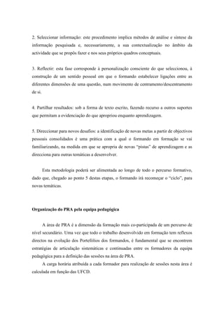 2. Seleccionar informação: este procedimento implica métodos de análise e síntese da
informação pesquisada e, necessariamente, a sua contextualização no âmbito da
actividade que se propôs fazer e nos seus próprios quadros conceptuais.
3. Reflectir: esta fase corresponde à personalização consciente do que seleccionou, à
construção de um sentido pessoal em que o formando estabelecer ligações entre as
diferentes dimensões de uma questão, num movimento de centramento/descentramento
de si.
4. Partilhar resultados: sob a forma de texto escrito, fazendo recurso a outros suportes
que permitam a evidenciação do que apropriou enquanto aprendizagem.
5. Direccionar para novos desafios: a identificação de novas metas a partir de objectivos
pessoais consolidados é uma prática com a qual o formando em formação se vai
familiarizando, na medida em que se apropria de novas “pistas” de aprendizagem e as
direcciona para outras temáticas a desenvolver.
Esta metodologia poderá ser alimentada ao longo de todo o percurso formativo,
dado que, chegado ao ponto 5 destas etapas, o formando irá recomeçar o “ciclo”, para
novas temáticas.
Organização do PRA pela equipa pedagógica
A área de PRA é a dimensão da formação mais co-participada de um percurso de
nível secundário. Uma vez que todo o trabalho desenvolvido em formação tem reflexos
directos na evolução dos Portefólios dos formandos, é fundamental que se encontrem
estratégias de articulação sistemáticas e continuadas entre os formadores da equipa
pedagógica para a definição das sessões na área de PRA.
A carga horária atribuída a cada formador para realização de sessões nesta área é
calculada em função das UFCD.
 