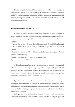 Como pressuposto fundamental na definição destas sessões é importante que os
formadores não percam de vista os objectivos da sua realização: orientar a construção
dos PRA e avaliar com vista à validação das unidades de formação asseguradas por cada
formador, numa gestão por UFCD ou conjunto de UFCD, consoante a índole de cada
situação e sua repercussão.
Definição da carga horária afecta ao PRA
O cálculo da duração da área de PRA, nunca inferior a 10 horas, deverá ter em
conta a duração do percurso em causa, sendo que esta área decorrerá em sessões de 3
horas em média, com uma regularidade potencialmente quinzenal ou semanal.
Exemplo:
- Percurso flexível com 910 horas, distribuídas da seguinte forma: 300H na Formação
de Base + 400H na Formação Tecnológica + 210H Formação Prática em Contexto de
Trabalho.
- Duração do percurso de 910H = 26 semanas de formação [considerando 35 horas
semanais (7h/dia x 5dias)]
- Área de PRA (quinzenal): 13 sessões x 3H/sessão = 39H
O percurso total será de 949 horas.
A definição da carga horária deve ter como critério principal a periodicidade
indicada, ao longo de todo o percurso, privilegiando-se a regularidade quinzenal. Esta
orientação pretende dar conta da importância que esta área tem, pelo trabalho que
desenvolve e pelas características do mesmo, que não se compadece com períodos
prolongados de ausência no horário dos formandos.
É preciso definir o número de horas associado a cada um dos elementos da equipa
pedagógica, entre formadores da formação de base e tecnológica, de modo a garantir
que haja espaço e tempo efectivos para este trabalho, uma vez que tem efeitos directos
numa avaliação e validação rigorosa das competências adquiridas com base no
Portefólio dos formandos.
Dado que cada UFCD da formação de base tem 50 horas, e sendo razoável que se
defina um número de horas por cada UFCD a avaliar, considera-se adequado que a cada
 