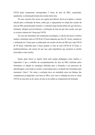 UFCD desta componente correspondam 3 horas de área de PRA, respeitando,
igualmente, a estruturação horária das sessões desta área.
No caso concreto dos cursos em regime pós-laboral, dever-se-á aplicar o mesmo
cálculo para a atribuição de horas, sendo que o espaçamento no tempo das sessões da
área de PRA (periodicidade mensal) e a reduzida carga horária diária em que decorre a
formação, obrigará, previsivelmente, a realização de mais do que uma sessão, sem que
se exceda o número de 3 horas por UFCD.
No caso dos formadores da componente tecnológica, o cálculo das horas a atribuir
implica a distinção entre as UFCD de 25 horas daquelas que têm 50. Assim, mantém-se
a atribuição de 3 horas para a colaboração em sessões da área de PRA por cada UFCD
de 50 horas, reduzindo para 2 horas quando se trate de uma UFCD de 25 horas, e,
preferencialmente, não menos do que isso, pela importância que assumem as tarefas
associadas a estas sessões.
Sejam quais forem as opções feitas pela equipa pedagógica nesta matéria, o
importante é que o trabalho de acompanhamento da área de PRA realizado pelos
formadores se adeqúe às estratégias definidas para a formação e aos processos de
aprendizagem, reservando as sessões vocacionadas para a avaliação dos formandos para
momentos “chave”. Em suma, a avaliação deve ser entendida como um balanço das
competências já adquiridas, com base no PRA, com vista à validação de uma ou várias
UFCD, de uma área ou de várias, de uma ou de ambas as componentes da formação.
 