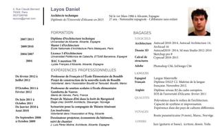 5, Rue Claude Bernard
75005, Paris
0637399766
layicos@gmail.com

Layos Daniel
Architecte technique

Diplômée de l’Université d’Alicante en 2013

Né le 1er Mars 1986 à Alicante, Espagne
27 ans - Nationalité espagnole - Célibataire sans enfant

FORMATION
2007/2013

Diplôme d’Architecture technique

2009/2010

Master 1 d’Architecture

2004/2007

Licence 3 d’Architecture

2004

Universidad de Alicante, Alicante, Espagne
École Natiomale d’Architecture Paris Malaquais, Paris
Universidad Politécnica de Cataluña, ETSAB Barcelona, Espagne

BAC S mention TB

Lycée Français d’Alicante, Alicante, Espagne

EXPÉRIENCES PROFESSIONNELLES

BAGAGES
LOGICIELS
Architecture Autocad 2010-2014, Autocad Architecture 14,
Archicad 16
Dessin 3D
Autocad2010 -2014, 3d max Studio 2012-2014
Sketchup pro 8
Calcul de
Cypecad 2010-2013
structures
Adobe

Photoshop CS6, InDesign CS6

LANGUES

De février 2012 à
Juillet 2012

Professeur de Français à l’École Élémentaire de Boudib
Projet de construction de la nouvelle école de Boudib

D’Octobre 2011 à
Février 2012

Professeur de soutien scolaire à l’école élémentaire
Gambetta de Vanves

Anglais

De Juin 2011 à
Octobre 2011
De Janvier 2010 à
Aout 2010

Projet de Maison d’été dans la forêt de Bjergsterd

QUALITÉS

De Septembre 2008
à Octobre 2009

Dessinateur-projeteur, économiste du bâtiment,
suivi de chantier

Volontariat, dans l’Association Boudib et Tazoulait, Boudib, Maroc

Mairie de Vanves, Paris, France

Espagnol
Français

Stage chez SAARK Architects, Stavanger, Norvège

Scénariste pour la compagnie de Théatre itinérant
Los insolventes
Volontariat dans l’Association el Ring, Alicante

J. Luis Pérez Molina, Architecte, Alicante, Espagne

Langue Maternelle
Diplôme DALF C2. Maîtrise de la langue
française. Novembre 2012.
Diplôme niveau B2 du cadre européen.
EOI de l’université d’Alicante. février 2011
Polyvalence dans le milieu de l’architecture.
Capacité de synthèse et improvisation.
Expérience dans des pays de cultures différentes.

VOYAGES	
	
	 Route panaméricaine (9 mois), Maroc, Norvège.
LOISIRS	

	

Jazz (guitarre et basse), écriture, dessin. Voile.

 