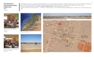 13

École Élémentaire/
École de femmes adultes,
Boudib, Maroc
2012
Situation

École Élémentaire pour accueillir un total de 60 élèves. La moyenne d’élèves maximum se trouve en CM2 avec un total de 11. Éviter le mélange des
élèves de cours consécutifs en réduissant la taille des classes, suprimer les heures livres. Modules indépendants pour chaque classe.
L’école ne compte pas avec des canalisations d’eau, ni d’électricité. Lumière naturelle. Cour ouverte.
Horaires d’hiver: École élementaire: 7- 11.30h et 13-15h, femmes 15-17h. Horaires d’été: école élementaire 8-12.30h et de 14-16h, femmes de 1618h.

Sortie du village de Boudib, route direction Errachidia. Avril 2012

Boudib

Élèves de CM1 et CM2, à l’École de
Boudib.
Avril 2012

Situation de Boudib
Bâtiment CP,
CE1,CE2

Classe de
CM1, CM2

Mosquée

Actuel école de
Boudib
Femmes de 15 à 30 ans sans ocupation, en
cours à l’école de Boubid.
Avril 2012
Village de Boudib, 2012

Plan masse

Ruines de l’ancien
village de Boudib

 