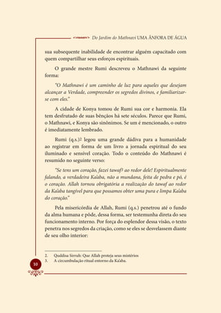  Do Jardim do Mathnavi Uma Ânfora de Água
     sua subsequente inabilidade de encontrar alguém capacitado com
     quem compartilhar seus esforços espirituais.
         O grande mestre Rumi descreveu o Mathnawi da seguinte
     forma:
          “O Mathnawi é um caminho de luz para aqueles que desejam
     alcançar a Verdade, compreender os segredos divinos, e familiarizar-
     se com eles.”
         A cidade de Konya tomou de Rumi sua cor e harmonia. Ela
     tem desfrutado de suas bênçãos há sete séculos. Parece que Rumi,
     o Mathnawi, e Konya são sinônimos. Se um é mencionado, o outro
     é imediatamente lembrado.
         Rumi (q.s.)2 legou uma grande dádiva para a humanidade
     ao registrar em forma de um livro a jornada espiritual do seu
     iluminado e sensível coração. Todo o conteúdo do Mathnawi é
     resumido no seguinte verso:
          “Se tens um coração, fazei tawaf3 ao redor dele! Espiritualmente
     falando, a verdadeira Ka’aba, não a mundana, feita de pedra e pó, é
     o coração. Allah tornou obrigatória a realização do tawaf ao redor
     da Ka’aba tangível para que possamos obter uma pura e limpa Ka’aba
     do coração.”
          Pela misericórdia de Allah, Rumi (q.s.) penetrou até o fundo
     da alma humana e pôde, dessa forma, ser testemunha direta do seu
     funcionamento interno. Por força do esplendor dessa visão, o texto
     penetra nos segredos da criação, como se eles se desvelassem diante
     de seu olho interior:


     2.	   Quddisa Sirruh: Que Allah proteja seus mistérios
     3.	   A circumbulação ritual entorno da Ka’aba.

10
 