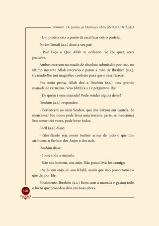  Do Jardim do Mathnavi Uma Ânfora de Água
          - Um profeta esta a ponto de sacrificar outro profeta.
          Porém Ismail (a.s.) disse a seu pai:
           - Pai! Faça o Que Allah te ordenou. Se Ele quer, serei
      paciente.
           Ambos estavam no estado de absoluta submissão; por isso, no
      ultimo instante Allah interveio e parou a mão de Ibrahim (a.s.),
      trazendo-lhe um magnífico cordeiro para que o sacrificasse.
         Em outra prova, Allah deu a Ibrahim (a.s.) uma grande
      manada de carneiros. Veio Jibril (a.s.) e perguntou-lhe:
          - De quem é essa manada? Pode vender alguns deles?
          Ibrahim (a.s.) respondeu:
          - Pertencem ao meu Senhor, que me deixou em cautela. Se
      mencionar Seu nome pode levar uma terceira parte; se mencionar
      Seu nome três vezes, pode levar todos.
          Jibril (a.s.) disse:
           - Glorificado seja nosso Senhor acima de tudo o que Lhe
      atribuem, o Senhor dos Anjos e dos nafs.
          Ibrahim disse:
          - Tome toda a manada.
          - Não sou homem, sou anjo. Não posso levá-los comigo.
          - Se és um anjo, eu sou Khalil, assim que não posso tomar o
      que dei por Ele.
           Finalmente, Ibrahim (a.s.) ficou com a manada e gastou todo
      o lucro que procedeu dela em boas obras.

100
 