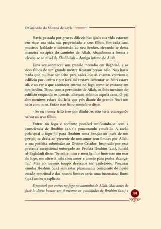 O Guardião da Morada de Layla    ________________
     Havia passado por provas difíceis nas quais sua vida estavam
em risco sua vida, sua propriedade e seus filhos. Em cada caso
mostrou lealdade e submissão ao seu Senhor, elevando-se dessa
maneira no ápice do caminho de Allah. Abandonou a forma e
elevou-se ao nível de Khalilullah – Amigo intimo de Allah.
      Uma vez aconteceu um grande incêndio em Baghdad, e os
dois filhos de um grande mestre ficaram presos nele. Não havia
nada que pudesse ser feito para salva-los; as chamas cobriam o
edifício por dentro e por fora. Só restava lamentar-se. Nuri estava
ali, e ao ver o que acontecia entrou no fogo como se entrasse em
um jardim. Tirou, com a permissão de Allah, os dois meninos do
edifício enquanto os demais olhavam atônitos aquela cena. O pai
dos meninos estava tão feliz que pôs diante do grande Nuri um
saco com ouro. Então esse ficou enojado e disse:
     - Se eu tivesse feito isso por dinheiro, não teria conseguido
salvar os seus filhos.
      Entrar no fogo é somente possível unificando-se com a
consciência de Ibrahim (a.s.) e procurando emulá-lo. A razão
pela qual o fogo foi para Ibrahim uma benção ao invés de um
perigo, se devia ao presente de um amor sem limites por Allah,
e sua perfeita submissão ao Divino Criador. Inspirado por esse
presente excepcional outorgado ao Profeta Ibrahim (a.s.), Junaid
al-Baghdadi disse: “Se entre mim e meu Senhor houvesse um mar
de fogo, me atiraria nele com amor e anseio para poder alcançá-
Lo.” Mas ao mesmo tempo devemos ser cautelosos. Procurar
emular Ibrahim (a.s.) sem estar plenamente consciente do nosso
estado espiritual e dos nossos limites seria uma insensatez. Rumi
(q.s.) assim o explicou:
     É possível que entres no fogo no caminho de Allah. Mas antes de
fazê-lo deves buscar em ti mesmo as qualidades de Ibrahim (a.s.) e
                                                                       
                                                                       101
 