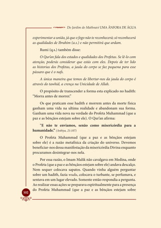  Do Jardim do Mathnavi Uma Ânfora de Água
      experimentar a união, já que o fogo não te reconhecerá; só reconhecerá
      as qualidades de Ibrahim (a.s.) e não permitirá que ardam.
          Rumi (q.s.) também disse:
           O Qur’an fala dos estados e qualidades dos Profetas. Se lê-lo com
      atenção, poderás considerar que estás com eles. Depois de ter lido
      as historias dos Profetas, a jaula do corpo se faz pequena para esse
      pássaro que é o nafs.
           A única maneira que temos de libertar-nos da jaula do corpo é
      através do tawhid, a crença na Unicidade de Allah.
         O propósito de transcender a forma esta explicado no hadith:
      “Morra antes de morrer.”
           Os que praticam esse hadith e morrem antes da morte física
      ganham uma vida na ultima realidade e abandonam sua forma.
      Ganham uma vida nova na verdade do Profeta Muhammad (que a
      paz e as bênçãos estejam sobre ele). O Qur’an afirma:
         “E não te enviamos, senão como misericórdia para a
      humanidade.” (Anbiya, 21:107)
          O Profeta Muhammad (que a paz e as bênçãos estejam
      sobre ele) é a razão metafísica da criação do universo. Devemos
      beneficiar-nos dessa manifestação da misericórdia Divina enquanto
      procuramos desintegrar-nos nela.
           Por essa razão, o Imam Malik não cavalgava em Medina, onde
      o Profeta (que a paz e as bênçãos estejam sobre ele) andava descalço.
      Nem sequer colocava sapatos. Quando vinha alguém perguntar
      sobre um hadith, fazia wudu, colocava o turbante, se perfumava, e
      sentava em um lugar elevado. Somente então respondia a pergunta.
      Ao realizar essas ações se preparava espiritualmente para a presença
      do Profeta Muhammad (que a paz e as bênçãos estejam sobre

102
 