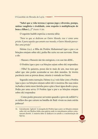 O Guardião da Morada de Layla           ________________
    “Sabei que a vida terrena é apenas jogo e diversão, pompa,
mútua vanglória e rivalidade, com respeito à multiplicação de
bens e filhos (...)” (Hadid, 57:20).
     O seguinte hadith expressa a mesma idéia:
     “Para os que se dedicam ao Outro Mundo, esse é como uma
prisão. E para aqueles que amam esse mundo, o Outro Mundo parece-
lhes uma prisão.”
     Fátima (r.a.), a filha do Profeta Muhammad (que a paz e as
bênçãos estejam sobre ele), pediu-lhe certa vez um servente. Disse
a ele:
     - Hassan e Hussein são tão enérgicos, e eu sou tão débil...
     O Profeta (que a paz e as bênçãos sejam sobre ele) respondeu:
     - Filha! Se quiseres, posso dar-te mais de um, mas tens que
saber que não podes acomodar-se nos dois mundos. Se tiveres
paciência com as provas desse, estarás à vontade no Outro.
    Segundo outra narração, Fátima (r.a.) veio falar com o Profeta
(que a paz e as bênçãos estejam sobre ele) e mostrou-lhe suas mãos
inchadas e tanto moer farinha para o pão e fazer água desde o poço.
Pediu por uma serva. O Profeta (que a paz e as bênçãos estejam
sobre ele) respondeu:
     - Como podes procurar serventes quando o povo de suffah16 e
os órfãos dos que caíram na batalha de Badr vivem na mais estrita
pobreza?

16.	 Literalmente, “galeria”. A mesquita do Profeta (que a paz e as bênçãos estejam
     sobre ele) em Medina tinha uma galeria onde os muçulmanos pobres costu-
     mavam dormir. A maioria deles se dedicava ao estudo e a memorização do
     Qur’an.
                                                                                      
                                                                                      109
 