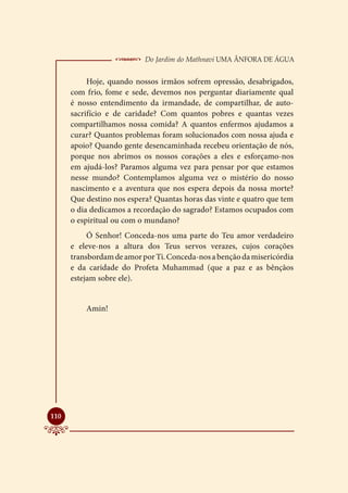  Do Jardim do Mathnavi Uma Ânfora de Água
           Hoje, quando nossos irmãos sofrem opressão, desabrigados,
      com frio, fome e sede, devemos nos perguntar diariamente qual
      é nosso entendimento da irmandade, de compartilhar, de auto-
      sacrifício e de caridade? Com quantos pobres e quantas vezes
      compartilhamos nossa comida? A quantos enfermos ajudamos a
      curar? Quantos problemas foram solucionados com nossa ajuda e
      apoio? Quando gente desencaminhada recebeu orientação de nós,
      porque nos abrimos os nossos corações a eles e esforçamo-nos
      em ajudá-los? Paramos alguma vez para pensar por que estamos
      nesse mundo? Contemplamos alguma vez o mistério do nosso
      nascimento e a aventura que nos espera depois da nossa morte?
      Que destino nos espera? Quantas horas das vinte e quatro que tem
      o dia dedicamos a recordação do sagrado? Estamos ocupados com
      o espiritual ou com o mundano?
           Ó Senhor! Conceda-nos uma parte do Teu amor verdadeiro
      e eleve-nos a altura dos Teus servos verazes, cujos corações
      transbordam de amor por Ti. Conceda-nos a benção da misericórdia
      e da caridade do Profeta Muhammad (que a paz e as bênçãos
      estejam sobre ele).


          Amin!





110
 