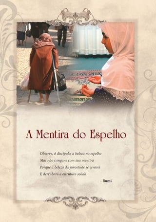 A Mentira do Espelho
  Observe, ó discípulo, a beleza no espelho
  Mas não s engane com sua mentira
  Porque a beleza da juventude se esvairá
  E derrubará a estrutura solida
                                          - Rumi
 