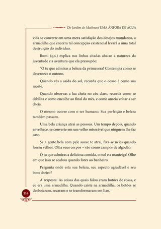 Do Jardim do Mathnavi Uma Ânfora de Água
      vida se converte em uma mera satisfação dos desejos mundanos, a
      armadilha que encerra tal concepção existencial levará a uma total
      destruição do individuo.
          Rumi (q.s.) explica nas linhas citadas abaixo a natureza da
      juventude e a aventura que ela pressupõe:
          “Ó tu que admiras a beleza da primavera! Contempla como se
      desvanece o outono.
          Quando vês a saída do sol, recorda que o ocaso é como sua
      morte.
           Quando observas a lua cheia no céu claro, recorda como se
      debilita e como encolhe ao final do mês, e como anseia voltar a ser
      cheia.
          O mesmo ocorre com o ser humano. Sua perfeição e beleza
      também passam.
           Uma bela criança atrai as pessoas. Um tempo depois, quando
      envelhece, se converte em um velho miserável que ninguém lhe faz
      caso.
          Se a gente bela com pele suave te atrai, fixa-se neles quando
      forem velhos. Olha seus corpos – são como campos de algodão.
          Ó tu que admiras a deliciosa comida, o mel e a manteiga! Olhe
      em que isso se acabou quando fores ao banheiro.
         Pergunta onde esta sua beleza, seu aspecto agradável e seu
      bom cheiro?
          A resposta: As coisas das quais falou eram botões de rosas, e
      eu era uma armadilha. Quando caíste na armadilha, os botões se
      desbotaram, secaram e se transformaram em lixo.

116
 