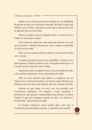 A Mentira do Espelho    _____________________
     Muitas são as mãos que merecem atenção por sua habilidade
de grande artesão; mas terminam tremendo. Recorda os olhos que
brilham como as flores mais belas e como logo se obscurecem com
as lagrimas que escorrem deles.
    Observa também como um grande artista se converte com o
tempo em uma torpe criatura.
     Uma mecha de cabelo que exala aroma de almíscar e faz com
que as pessoas a admirem loucamente, com o tempo se assemelha
ao rabo de uma mula.
    Olha como as coisas perdem seu atrativo e deixam de ser belas
com o tempo.
     O mundo já preparou para ti sua armadilha, a mesma com a
qual enganou e destruiu muitos jovens. Viaja pelo mundo para ver
o estado inicial e final das cosias criadas.
     Aquele que tenha conseguido salvar-se da escravidão do corpo
e das sombras existenciais, terá se aproximado de Allah.
     Olhe os rostos atrativos que exibem os orgulhosos de sua
beleza como se fossem luas cheias, e ao mesmo tempo olhe para seu
final para que não sejas como Shaytan, que tem somente um olho.
     Shaytan viu que Adam era terra, mas não percebeu suas
excepcionais qualidades. Viu somente o barro mundano, e
permaneceu cego quanto à espiritualidade que pertence ao Outro
Mundo. O que não conseguiu entender era que o ser humano é
khalifatullah- representante de Allah.
     Ó homem! Chegam-te desse mundo duas vozes que te
transmitem duas mensagens opostas. A qual delas você ouvirá?
                                                                    
                                                                    117
 