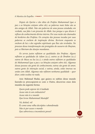 A Mentira do Espelho    _____________________
     Depois do Qur’an e dos ditos do Profeta Muhammad (que a
paz e as bênçãos estejam sobre ele), as palavras mais belas são as
dos amigos de Allah. Não são palavras de uma pessoa estudada; em
verdade, sua fala é um presente de Allah. Isso porque o que dizem é
reflexo do conhecimento divino interno. Por essa razão são chamados
de herdeiros dos Profetas. Os corações das pessoas tocadas por suas
palavras se enchem de inspiração divina. Revivem enquanto se
enchem de luz e dos segredos espirituais que lhes são revelados. No
processo dessa transformação são protegidos do sussurro do Shaytan,
pois se libertam dos desejos mundanos.
      Os servos justos refletem as qualidades dos Profetas. Alguns
refletem as qualidades de Adam (a.s.), outros as de Ibrahim (a.s.)
outros de Musa ou Isa (a.s.), e ainda outros refletem as qualidades
de Muhammad (que a paz e as bênçãos estejam sobre ele). Algumas
dessas pessoas são gente de conhecimento, outras são gente de amor,
outros gente de interação social, e outras, ainda, estão imersas na
união com Allah. Algumas não refletem nenhuma qualidade – quer
dizer, estão ocultas no nada.
     Aziz Mahmud Hudai, que guiava os sultões desse mundo
fazendo-os preocuparem-se com o Outro, descreveu esses dois
mundos da seguinte forma:
    Quem pode esperar de ti lealdade
    Acaso não és um embusteiro?
    Acaso não és o mundo
    Que levou Muhammad Mustafá?
    Vá, desleal, vá!
    És como uma velha decrépita e abandonada
    Não és por acaso o mundo
    Que sobreviveu a incontáveis povos?
                                                                      
                                                                      119
 