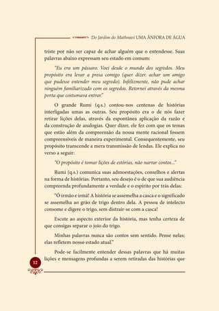  Do Jardim do Mathnavi Uma Ânfora de Água
     triste por não ser capaz de achar alguém que o entendesse. Suas
     palavras abaixo expressam seu estado em comum:
          “Eu era um pássaro. Voei desde o mundo dos segredos. Meu
     propósito era levar a presa comigo (quer dizer. achar um amigo
     que pudesse entender meu segredo). Infelizmente, não pude achar
     ninguém familiarizado com os segredos. Retornei através da mesma
     porta que costumava entrar.”
          O grande Rumi (q.s.) contou-nos centenas de histórias
     interligadas umas as outras. Seu propósito era o de nós fazer
     retirar lições delas, através da espontânea aplicação da razão e
     da construção de analogias. Quer dizer, ele fez com que os temas
     que estão além da compreensão da nossa mente racional fossem
     compreensíveis de maneira experimental. Consequentemente, seu
     propósito transcende a mera transmissão de lendas. Ele explica no
     verso a seguir:
         “O propósito é tomar lições de estórias, não narrar contos...”
          Rumi (q.s.) comunica suas admoestações, conselhos e alertas
     na forma de histórias. Portanto, seu desejo é o de que sua audiência
     compreenda profundamente a verdade e o espírito por trás delas:
          “Ó irmão e irmã! A história se assemelha a casca e o significado
     se assemelha ao grão de trigo dentro dela. A pessoa de intelecto
     consome e digere o trigo, sem distrair-se com a casca!
         Escute ao aspecto exterior da história, mas tenha certeza de
     que consigas separar o joio do trigo.
          Minhas palavras nunca são contos sem sentido. Pense nelas;
     elas refletem nosso estado atual.”
          Pode-se facilmente entender dessas palavras que há muitas
     lições e mensagens profundas a serem retiradas das histórias que

12
 