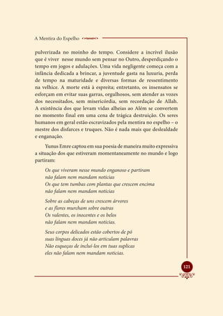 A Mentira do Espelho    _____________________
pulverizada no moinho do tempo. Considere a incrível ilusão
que é viver nesse mundo sem pensar no Outro, desperdiçando o
tempo em jogos e adulações. Uma vida negligente começa com a
infância dedicada a brincar, a juventude gasta na luxuria, perda
de tempo na maturidade e diversas formas de ressentimento
na velhice. A morte está à espreita; entretanto, os insensatos se
esforçam em evitar suas garras, orgulhosos, sem atender as vozes
dos necessitados, sem misericórdia, sem recordação de Allah.
A existência dos que levam vidas alheias ao Além se convertem
no momento final em uma cena de trágica destruição. Os seres
humanos em geral estão escravizados pela mentira no espelho – o
mestre dos disfarces e truques. Não é nada mais que deslealdade
e enganação.
     Yunus Emre captou em sua poesia de maneira muito expressiva
a situação dos que estiveram momentaneamente no mundo e logo
partiram:
    Os que viveram nesse mundo enganoso e partiram
    não falam nem mandam noticias
    Os que tem tumbas com plantas que crescem encima
    não falam nem mandam noticias
    Sobre as cabeças de uns crescem árvores
    e as flores murcham sobre outras
    Os valentes, os inocentes e os belos
    não falam nem mandam noticias.
    Seus corpos delicados estão cobertos de pó
    suas línguas doces já não articulam palavras
    Não esqueças de incluí-los em tuas suplicas
    eles não falam nem mandam noticias.


                                                                    
                                                                    121
 