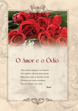 O Amor e o Ódio
 Não se deixes enganar, ó ser humano
 Pelo orgulho e diversão desse mundo
 Não tenhas medo, se durante o sonho
 Cortarem seu corpo em pedaços
 Pois esse mundo é um sonho.
                                 -Rumi
 