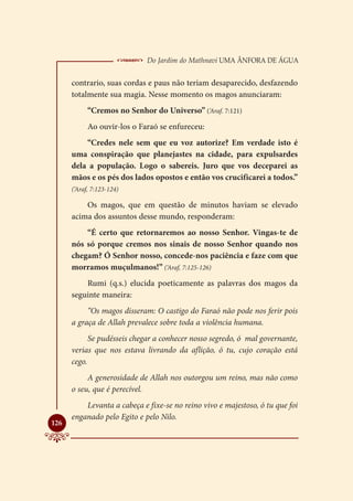 Do Jardim do Mathnavi Uma Ânfora de Água
      contrario, suas cordas e paus não teriam desaparecido, desfazendo
      totalmente sua magia. Nesse momento os magos anunciaram:
            “Cremos no Senhor do Universo” (‘Araf. 7:121)
            Ao ouvir-los o Faraó se enfureceu:
          “Credes nele sem que eu voz autorize? Em verdade isto é
      uma conspiração que planejastes na cidade, para expulsardes
      dela a população. Logo o sabereis. Juro que vos deceparei as
      mãos e os pés dos lados opostos e então vos crucificarei a todos.”
      (‘Araf, 7:123-124)

          Os magos, que em questão de minutos haviam se elevado
      acima dos assuntos desse mundo, responderam:
          “É certo que retornaremos ao nosso Senhor. Vingas-te de
      nós só porque cremos nos sinais de nosso Senhor quando nos
      chegam? Ó Senhor nosso, concede-nos paciência e faze com que
      morramos muçulmanos!” (‘Araf, 7:125-126)
          Rumi (q.s.) elucida poeticamente as palavras dos magos da
      seguinte maneira:
           “Os magos disseram: O castigo do Faraó não pode nos ferir pois
      a graça de Allah prevalece sobre toda a violência humana.
            Se pudésseis chegar a conhecer nosso segredo, ó mal governante,
      verias que nos estava livrando da aflição, ó tu, cujo coração está
      cego.
           A generosidade de Allah nos outorgou um reino, mas não como
      o seu, que é perecível.
          Levanta a cabeça e fixe-se no reino vivo e majestoso, ó tu que foi
      enganado pelo Egito e pelo Nilo.

126
 