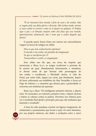  Do Jardim do Mathnavi Uma Ânfora de Água
           “Ó ser humano! Esse mundo é feito de sono e de sonhos. Não
      se engane pela sua falsa gloria e diversão. Não tenhas medo, mesmo
      se nesse sonho te cortem a mão ou te façam em pedaços. O Profeta
      (que a paz e as bênçãos estejam sobre ele) disse que esse mundo,
      aparentemente substancial, não é mais que o sonho daquele que
      dorme.”
           O grande poeta Yunus Emre nos narrou sua extraordinária
      viagem na busca do refugio em Allah:
          Para os que tem conhecimento espiritual
          O mundo é um sonho, um produto da imaginação
          Os que se sacrificam por Ti
          Transcendem o sonho e a imaginação.
           Esse relato nos diz que, em troca do respeito que
      mostraram a Musa (a.s.), os magos receberam o presente da
      fé, através da qual, abandonaram inteiramente o mundano,
      se deram conta de que haviam sido personagens de
      um sonho, e escolheram a felicidade eterna. A vida do
      Faraó, por outro lado, seguia seu curso, que finalmente, depois
      de haver enfrentado aos turbilhões do Mar Vermelho, o levou ao
      Fogo do Inferno, e a memória que deixou para a posteridade se
      converteu em sinônimo de opressão.
           Rumi (q.s.) disse: “Os inteligentes primeiro choram, e depois
      riem. Os insensatos, ao contrario, primeiro riem, e depois choram
      e batem as cabeças contra as pedras. Devemos nos esforçar para
      ver o resultado final desde o principio, para que não tenhamos que
      lamentar o resultado.”
           A base da vida mundana consiste em figuras imaginarias, de
      sentimentos e pensamentos que levam a ação. Os seres humanos,
      por sua própria natureza, são dados a oscilações entre o amor

128
 