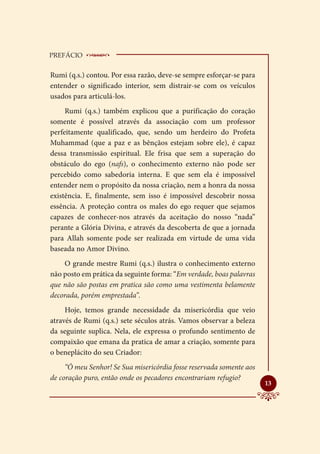 PREFÁCIO    __________________________
Rumi (q.s.) contou. Por essa razão, deve-se sempre esforçar-se para
entender o significado interior, sem distrair-se com os veículos
usados para articulá-los.
     Rumi (q.s.) também explicou que a purificação do coração
somente é possível através da associação com um professor
perfeitamente qualificado, que, sendo um herdeiro do Profeta
Muhammad (que a paz e as bênçãos estejam sobre ele), é capaz
dessa transmissão espiritual. Ele frisa que sem a superação do
obstáculo do ego (nafs), o conhecimento externo não pode ser
percebido como sabedoria interna. E que sem ela é impossível
entender nem o propósito da nossa criação, nem a honra da nossa
existência. E, finalmente, sem isso é impossível descobrir nossa
essência. A proteção contra os males do ego requer que sejamos
capazes de conhecer-nos através da aceitação do nosso “nada”
perante a Glória Divina, e através da descoberta de que a jornada
para Allah somente pode ser realizada em virtude de uma vida
baseada no Amor Divino.
    O grande mestre Rumi (q.s.) ilustra o conhecimento externo
não posto em prática da seguinte forma: “Em verdade, boas palavras
que não são postas em pratica são como uma vestimenta belamente
decorada, porém emprestada”.
     Hoje, temos grande necessidade da misericórdia que veio
através de Rumi (q.s.) sete séculos atrás. Vamos observar a beleza
da seguinte suplica. Nela, ele expressa o profundo sentimento de
compaixão que emana da pratica de amar a criação, somente para
o beneplácito do seu Criador:
     “Ó meu Senhor! Se Sua misericórdia fosse reservada somente aos
de coração puro, então onde os pecadores encontrariam refugio?
                                                                      
                                                                      13
 