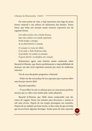 A Benção da Misericórdia    ___________________
    De outro ponto de vista, o hajj representa uma fuga da nossa
forma corporal e um esforço de afastarmos dos desejos. Yunus
Emre, que tinha um coração muito sensível, expressou isso da
seguinte forma:
    Um sábio ancião com a barba branca,
    Que não conhece seu estado espiritual,
    Perde tempo e energia,
    Se ao final destrói o coração.
    O coração é o trono de Allah,
    É ali onde o Todo-Poderoso olha.
    O perdedor em ambos os mundos,
    É quem destrói ou danifica um coração.
     Relataremos agora uma história muito conhecida sobre
Bayazid al-Bistami, que ilustra perfeitamente a impossibilidade de
alcançar um alto nível espiritual somente por meio de melhorias
externas:
    Um de seus discípulos perguntou a Bayazid:
   - Podes me dar um pedaço de sua capa para que eu possa obter
uma benção através dela?
    Bayazid respondeu:
   - Ó meu filho! Se não se esforçar para ser uma pessoa perfeita,
mesmo que se cubra com minha pele, nada adiantará.
     Bayazid al-Bistami, que Allah esteja comprazido com ele,
estava de viagem. Parou um instante para descansar, e sentou-se
sob uma arvore. Depois de um tempo prosseguiu seu caminho.
Depois de ter andado um bom trecho, se deu conta de que na bolsa
que levava havia algumas formigas. Sentiu pena de telas separado
                                                                     
                                                                     143
 