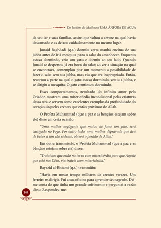  Do Jardim do Mathnavi Uma Ânfora de Água
      de seu lar e suas famílias, assim que voltou a arvore na qual havia
      descansado e as deixou cuidadosamente no mesmo lugar.
           Junaid Baghdadi (q.s.) dormiu certa manhã encima de sua
      jubba antes de ir à mesquita para o salat do amanhecer. Enquanto
      estava dormindo, veio um gato e dormiu ao seu lado. Quando
      Junaid se despertou já era hora do salat; ao ver a situação na qual
      se encontrava, contemplou por um momento a possibilidade de
      fazer o salat sem sua jubba, mas viu que era inapropriado. Então,
      recortou a parte na qual o gato estava dormindo, vestiu a jubba, e
      se dirigiu a mesquita. O gato continuou dormindo.
          Esses comportamentos, resultado do infinito amor pelo
      Criador, mostram uma misericórdia incondicional pelas criaturas
      dessa terá, e servem como excelentes exemplos da profundidade do
      coração daqueles crentes que estão próximos de Allah.
           O Profeta Muhammad (que a paz e as bênçãos estejam sobre
      ele) disse em certa ocasião:
           “Uma mulher negligente que matou de fome um gato, será
      castigada no Fogo. Por outro lado, uma mulher depravada que deu
      de beber a um cão sedento, obterá o perdão de Allah.”
          Em outra transmissão, o Profeta Muhammad (que a paz e as
      bênçãos estejam sobre ele) disse:
           “Tratai aos que estão na terra com misericórdia para que Aquele
      que está nos Céus, vós trateis com misericórdia.”
          Bayazid al-Bistami (q.s.) transmitiu:
           “Havia em nosso tempo milhares de crentes verazes. Um
      ferreiro os dirigia. Fui a sua oficina para aprender seu segredo. Dei-
      me conta de que tinha um grande sofrimento e perguntei a razão
      disso. Respondeu-me:

144
 