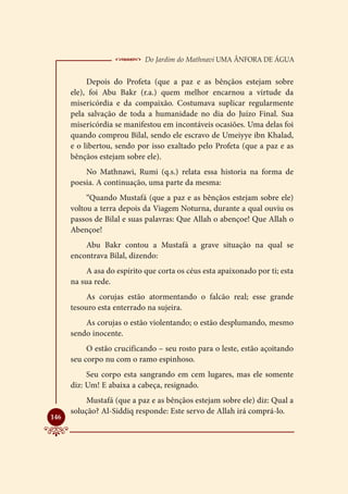  Do Jardim do Mathnavi Uma Ânfora de Água
           Depois do Profeta (que a paz e as bênçãos estejam sobre
      ele), foi Abu Bakr (r.a.) quem melhor encarnou a virtude da
      misericórdia e da compaixão. Costumava suplicar regularmente
      pela salvação de toda a humanidade no dia do Juízo Final. Sua
      misericórdia se manifestou em incontáveis ocasiões. Uma delas foi
      quando comprou Bilal, sendo ele escravo de Umeiyye ibn Khalad,
      e o libertou, sendo por isso exaltado pelo Profeta (que a paz e as
      bênçãos estejam sobre ele).
          No Mathnawi, Rumi (q.s.) relata essa historia na forma de
      poesia. A continuação, uma parte da mesma:
           “Quando Mustafá (que a paz e as bênçãos estejam sobre ele)
      voltou a terra depois da Viagem Noturna, durante a qual ouviu os
      passos de Bilal e suas palavras: Que Allah o abençoe! Que Allah o
      Abençoe!
          Abu Bakr contou a Mustafá a grave situação na qual se
      encontrava Bilal, dizendo:
           A asa do espírito que corta os céus esta apaixonado por ti; esta
      na sua rede.
           As corujas estão atormentando o falcão real; esse grande
      tesouro esta enterrado na sujeira.
          As corujas o estão violentando; o estão desplumando, mesmo
      sendo inocente.
           O estão crucificando – seu rosto para o leste, estão açoitando
      seu corpo nu com o ramo espinhoso.
           Seu corpo esta sangrando em cem lugares, mas ele somente
      diz: Um! E abaixa a cabeça, resignado.
           Mustafá (que a paz e as bênçãos estejam sobre ele) diz: Qual a
      solução? Al-Siddiq responde: Este servo de Allah irá comprá-lo.

146
 