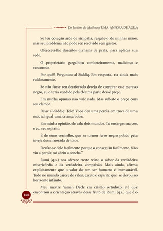  Do Jardim do Mathnavi Uma Ânfora de Água
          Se teu coração arde de simpatia, resgate-o de minhas mãos,
      mas seu problema não pode ser resolvido sem gastos.
           Ofereceu-lhe duzentos dirhams de prata, para aplacar sua
      sede.
          O proprietário gargalhou zombeteiramente, malicioso e
      rancoroso.
          Por quê? Perguntou al-Siddiq. Em resposta, ria ainda mais
      ruidosamente.
          Se não fosse seu desaforado desejo de comprar esse escravo
      negro, eu o teria vendido pela décima parte desse preço.
           Em minha opinião não vale nada. Mas subiste o preço com
      seu clamor.
           Disse al-Siddiq: Tolo! Você deu uma perola em troca de uma
      noz, tal igual uma criança boba.
           Em minha opinião, ele vale dois mundos. Tu enxergas sua cor,
      e eu, seu espírito.
           É de ouro vermelho, que se tornou ferro negro polido pela
      inveja dessa morada de tolos.
           Desfaz-se dele facilmente porque o conseguiu facilmente. Não
      viu a perola; só abriu a concha.”
           Rumi (q.s.) nos oferece neste relato o sabor da verdadeira
      misericórdia e da verdadeira compaixão. Mais ainda, afirma
      explicitamente que o valor de um ser humano é imensurável.
      Tudo no mundo carece de valor, exceto o espírito que se elevou ao
      horizonte infinito.
          Meu mestre Yaman Dede era cristão ortodoxo, até que
      encontrou a orientação através desse fruto de Rumi (q.s.) que é o

148
 