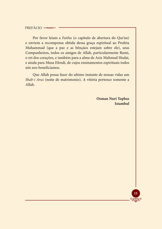 PREFÁCIO    __________________________
     Por favor leiam a Fatiha (o capitulo de abertura do Qur’an)
e enviem a recompensa obtida dessa graça espiritual ao Profeta
Muhammad (que a paz e as bênçãos estejam sobre ele), seus
Companheiros, todos os amigos de Allah, particularmente Rumi,
o rei dos corações, e também para a alma de Aziz Mahmud Hudai,
e ainda para Musa Efendi, de cujos ensinamentos espirituais todos
nós nos beneficiamos.
    Que Allah possa fazer do ultimo instante de nossas vidas um
Shab-i Arus (noite de matrimonio). A vitória pertence somente a
Allah.


                                            Osman Nuri Topbas
                                                    Istambul




                                                                    
                                                                    15
 