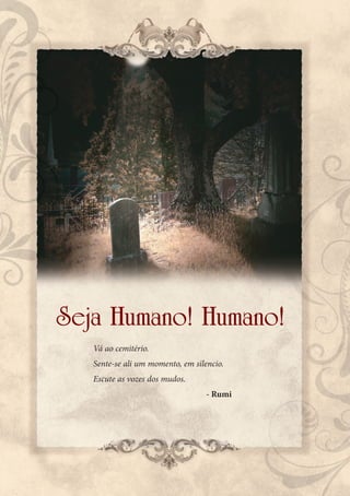 Seja Humano! Humano!
   Vá ao cemitério.
   Sente-se ali um momento, em silencio.
   Escute as vozes dos mudos.
                                   - Rumi
 