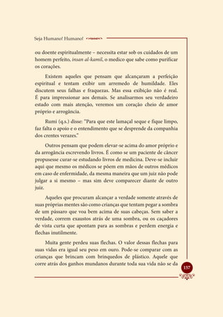 Seja Humano! Humano!     ____________________
ou doente espiritualmente – necessita estar sob os cuidados de um
homem perfeito, insan al-kamil, o medico que sabe como purificar
os corações.
     Existem aqueles que pensam que alcançaram a perfeição
espiritual e tentam exibir um arremedo de humildade. Eles
discutem seus falhas e fraquezas. Mas essa exibição não é real.
É para impressionar aos demais. Se analisarmos seu verdadeiro
estado com mais atenção, veremos um coração cheio de amor
próprio e arrogância.
     Rumi (q.s.) disse: “Para que este lamaçal seque e fique limpo,
faz falta o apoio e o entendimento que se desprende da companhia
dos crentes verazes.”
      Outros pensam que podem elevar-se acima do amor próprio e
da arrogância escrevendo livros. É como se um paciente de câncer
propusesse curar-se estudando livros de medicina. Deve-se incluir
aqui que mesmo os médicos se põem em mãos de outros médicos
em caso de enfermidade, da mesma maneira que um juiz não pode
julgar a si mesmo – mas sim deve comparecer diante de outro
juiz.
     Aqueles que procuram alcançar a verdade somente através de
suas próprias mentes são como crianças que tentam pegar a sombra
de um pássaro que voa bem acima de suas cabeças. Sem saber a
verdade, correm exaustos atrás de uma sombra, ou os caçadores
de vista curta que apontam para as sombras e perdem energia e
flechas inutilmente.
     Muita gente perdeu suas flechas. O valor dessas flechas para
suas vidas era igual seu peso em ouro. Pode-se comparar com as
crianças que brincam com brinquedos de plástico. Aquele que
corre atrás dos ganhos mundanos durante toda sua vida não se da
                                                                      
                                                                      157
 