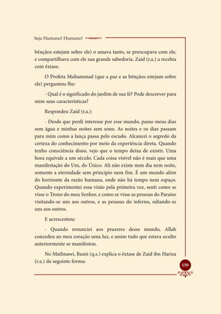 Seja Humano! Humano!     ____________________
bênçãos estejam sobre ele) o amava tanto, se preocupava com ele,
e compartilhava com ele sua grande sabedoria. Zaid (r.a.) a recebia
com êxtase.
     O Profeta Muhammad (que a paz e as bênçãos estejam sobre
ele) perguntou-lhe:
   - Qual é o significado do jardim de sua fé? Pode descrever para
mim suas características?
    Respondeu Zaid (r.a.):
     - Desde que perdi interesse por esse mundo, passo meus dias
sem água e minhas noites sem sono. As noites e os dias passam
para mim como a lança passa pelo escudo. Alcancei o segredo da
certeza do conhecimento por meio da experiência direta. Quando
tenho consciência disso, vejo que o tempo deixa de existir. Uma
hora equivale a um século. Cada coisa visível não é mais que uma
manifestação do Um, do Único. Ali não existe nem dia nem noite,
somente a eternidade sem principio nem fim. É um mundo além
do horizonte da razão humana, onde não há tempo nem espaço.
Quando experimentei essa visão pela primeira vez, senti como se
visse o Trono do meu Senhor, e como se visse as pessoas do Paraíso
visitando-se uns aos outros, e as pessoas do inferno, odiando-se
uns aos outros.
    E acrescentou:
    - Quando renunciei aos prazeres desse mundo, Allah
concedeu ao meu coração uma luz, e assim tudo que estava oculto
anteriormente se manifestou.
      No Mathnawi, Rumi (q.s.) explica o êxtase de Zaid ibn Hariza
(r.a.) da seguinte forma:
                                                                      
                                                                      159
 
