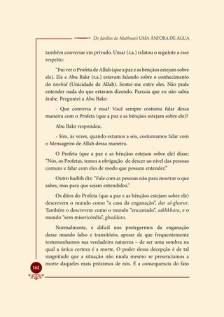  Do Jardim do Mathnavi Uma Ânfora de Água
      também conversar em privado. Umar (r.a.) relatou o seguinte a esse
      respeito:
            “Fui ver o Profeta de Allah (que a paz e as bênçãos estejam sobre
      ele). Ele e Abu Bakr (r.a.) estavam falando sobre o conhecimento
      do tawhid (Unicidade de Allah). Sentei-me entre eles. Não pude
      entender nada do que estavam dizendo. Parecia que eu não sabia
      árabe. Perguntei a Abu Bakr:
         - Que conversa é essa? Você sempre costuma falar dessa
      maneira com o Profeta (que a paz e as bênçãos estejam sobre ele)?
           Abu Bakr respondeu:
          - Sim, às vezes, quando estamos a sós, costumamos falar com
      o Mensageiro de Allah dessa maneira.
          O Profeta (que a paz e as bênçãos estejam sobre ele) disse:
      “Nós, os Profetas, temos a obrigação de descer ao nível das pessoas
      comuns e falar com eles de modo que possam entender.”
          Outro hadith diz: “Fale com as pessoas não para mostrar o que
      sabes, mas para que sejam entendidos.”
          Os ditos do Profeta (que a paz e as bênçãos estejam sobre ele)
      descrevem o mundo como “a casa da enganação”, dar al-ghurur.
      Também o descrevem como o mundo “encantado”, sakhkhara, e o
      mundo “sem misericórdia”, ghaddara.
           Normalmente, é difícil nos protegermos da enganação
      desse mundo falso e transitório, apesar de que frequentemente
      testemunhamos sua verdadeira natureza – de ser uma sombra na
      qual a única certeza é a morte. O poder dessa decepção é de tal
      magnitude que a situação não muda mesmo se presenciamos a
      morte daqueles mais próximos de nós. É a consequencia do fato

162
 