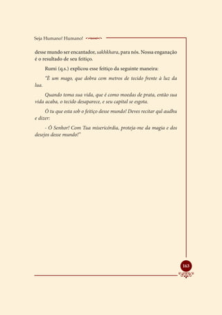 Seja Humano! Humano!       ____________________
desse mundo ser encantador, sakhkhara, para nós. Nossa enganação
é o resultado de seu feitiço.
       Rumi (q.s.) explicou esse feitiço da seguinte maneira:
       “È um mago, que dobra cem metros de tecido frente à luz da
lua.
     Quando toma sua vida, que é como moedas de prata, então sua
vida acaba, o tecido desaparece, e seu capital se esgota.
     Ó tu que esta sob o feitiço desse mundo! Deves recitar qul audhu
e dizer:
     - Ó Senhor! Com Tua misericórdia, proteja-me da magia e dos
desejos desse mundo!”




                                                                        
                                                                        163
 